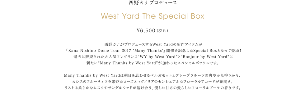 西野カナプロデュース　West Yard The Special Box ¥6,500(税込)西野カナがプロデュースするWest Yardの新作アイテムが『Kana Nishino Dome Tour 2017 “Many Thanks”』開催を記念したSpecial Boxとなって登場！過去に販売された大人気フレグランス“WY by West Yard”と“Bonjour by West Yard”に新たに“Many Thanks by West Yard”が加わったスペシャルボックスです。Many Thanks by West Yardは朝日を思わせるベルガモットとグレープフルーツの爽やかな香りから、カシスのフルーティさを帯びたローズとマグノリアのセンシュアルなフローラルアコードが花開き、ラストは柔らかなムスクやサンダルウッドが溶け合う、優しい甘さの愛らしいフローラルブーケの香りです。